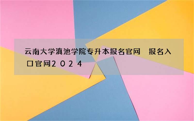 云南大学滇池学院专升本报名官网 报名入口官网2024